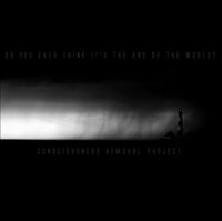 Consciousness Removal Project - Do You Ever Think It\'s The End Of The World (2010)